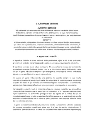 1. AUXILIARES DE COMERCIO
AUXILIAR DE COMERCIO
Son operadores que ayudan en ciertas necesidades del mercado. Pueden ser comerciantes,
trabajadores, o prestan servicios profesionales. Están sujetos a las leyes mercantiles en su
condición de agentes auxiliares del comercio y con respecto a las operaciones que le corresponden
en esta calidad.
CONCEPTO:
Se llaman así a los colaboradores del comerciante en su trabajo habitual. Pueden ser autónomos
que actúan por su propia cuenta, sin cobrar un salario fijo, sin recibir órdenes del comerciante, ni
cumplir horarios preestablecidos, y cobrando honorarios o comisiones por venta, o subordinados
que dependen laboralmente del comerciante, acatando sus órdenes y percibiendo un salario.
2. Agente de comercio
El agente de comercio es quien actúa de modo permanente, ligado a uno o más principales,
promoviendo contratos mercantiles o celebrándolos en nombre y por cuenta de los principales.
El agente de comercio puede actuar como parte del personal de la empresa del comerciante,
vinculado por una relación laboral. En éste caso, se le conoce como agente dependiente. Puede
ser que el agente actúe con su empresa y que esté ligado al principal por el llamado contrato de
agencia en ese caso éste será un agente independiente.
En cuanto al agente independiente, una polémica ha existido siempre ya que resulta
contradictorio calificar al agente como auxiliar del comerciante de modo terminante, puesto que
se podría dar el caso de que el mismo actuara en otros negocios sin representar a un comerciante,
y en ese caso el agente estaría fungiendo como comerciante y como auxiliar de comerciante.
La legislación mercantil, regula la existencia del agente exclusivo, modalidad que se establece
cuando el comerciante instituye un agente que con exclusividad, lo va a representar en una zona o
región determinada. La exclusividad protege la labor del agente, en el sentido de que las
negociaciones de la zona o región le reportarán beneficios aunque no se hayan celebrado con él y
en cuanto al comerciante del que es auxiliar el agente, asegura la atención que el agente le pueda
dar a su actividad comercial.
El agente como contrapartida de su función, tiene derecho a una comisión sobre los precios de
los negocios promovidos o celebrados, sobre todo si se trata de agentes independientes. El
contrato de agencia que vincule al auxiliar con un comerciante, debe establecerse el porcentaje y
 