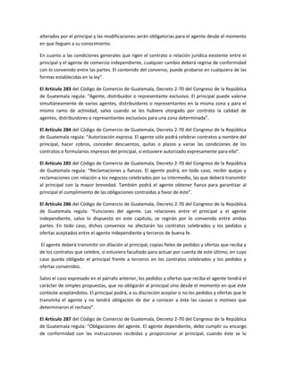 alterados por el principal y las modificaciones serán obligatorias para el agente desde el momento
en que lleguen a su conocimiento.
En cuanto a las condiciones generales que rigen el contrato o relación jurídica existente entre el
principal y el agente de comercio independiente, cualquier cambio deberá regirse de conformidad
con lo convenido entre las partes. El contenido del convenio, puede probarse en cualquiera de las
formas establecidas en la ley”.
El Artículo 283 del Código de Comercio de Guatemala, Decreto 2-70 del Congreso de la República
de Guatemala regula: “Agente, distribuidor o representante exclusivo. El principal puede valerse
simultáneamente de varios agentes, distribuidores o representantes en la misma zona y para el
mismo ramo de actividad, salvo cuando se les hubiere otorgado por contrato la calidad de
agentes, distribuidores o representantes exclusivos para una zona determinada”.
El Artículo 284 del Código de Comercio de Guatemala, Decreto 2-70 del Congreso de la República
de Guatemala regula: “Autorización expresa. El agente sólo podrá celebrar contratos a nombre del
principal, hacer cobros, conceder descuentos, quitas o plazos y variar las condiciones de los
contratos o formularios impresos del principal, si estuviere autorizado expresamente para ello”.
El Artículo 285 del Código de Comercio de Guatemala, Decreto 2-70 del Congreso de la República
de Guatemala regula: “Reclamaciones y fianzas. El agente podrá, en todo caso, recibir quejas y
reclamaciones con relación a los negocios celebrados por su intermedio, las que deberá transmitir
al principal con la mayor brevedad. También podrá el agente obtener fianza para garantizar al
principal el cumplimiento de las obligaciones contraídas a favor de éste”.
El Artículo 286 del Código de Comercio de Guatemala, Decreto 2-70 del Congreso de la República
de Guatemala regula: “Funciones del agente. Las relaciones entre el principal y el agente
independiente, salvo lo dispuesto en este capítulo, se regirán por lo convenido entre ambas
partes. En todo caso, dichos convenios no afectarán los contratos celebrados y los pedidos y
ofertas aceptados entre el agente independiente y terceros de buena fe.
El agente deberá transmitir sin dilación al principal, copias fieles de pedidos y ofertas que reciba y
de los contratos que celebre, si estuviera facultado para actuar por cuenta de este último, en cuyo
caso queda obligado el principal frente a terceros en los contratos celebrados y los pedidos y
ofertas convenidos.
Salvo el caso expresado en el párrafo anterior, los pedidos y ofertas que reciba el agente tendrá el
carácter de simples propuestas, que no obligarán al principal sino desde el momento en que éste
conteste aceptándolos. El principal podrá, a su discreción aceptar o no los pedidos y ofertas que le
transmita el agente y no tendrá obligación de dar a conocer a éste las causas o motivos que
determinaron el rechazo”.
El Artículo 287 del Código de Comercio de Guatemala, Decreto 2-70 del Congreso de la República
de Guatemala regula: “Obligaciones del agente. El agente dependiente, debe cumplir su encargo
de conformidad con las instrucciones recibidas y proporcionar al principal, cuando éste se lo
 
