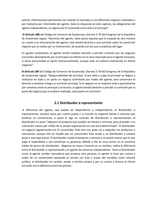 solicite, informaciones pertinentes con relación al mercado o a los diferentes negocios realizados o
por realizarse por intermedio del agente. Salvo lo dispuesto en este capítulo, las obligaciones del
agente independiente, se regirán por lo convenido entre éste y el principal”.
El Artículo 288 del Código de Comercio de Guatemala, Decreto 2-70 del Congreso de la República
de Guatemala regula: “Derechos del agente. Salvo pacto expreso que lo estipule de otra manera
en cuanto a la remuneración del agente, éste tendrá derecho a una comisión sobre la cuantía del
negocio que se realice por su intervención, de acuerdo con los usos y prácticas del lugar.
En iguales condiciones, el agente tendrá también derecho a percibir comisión por los negocios
concluidos directamente por el principal con efectos en la zona reservada para el agente exclusivo,
si dicha exclusividad se pactó contractualmente, aunque éste no hubiere intervenido en dichos
negocios”.
El Artículo 289 del Código de Comercio de Guatemala, Decreto 2-70 del Congreso de la República
de Guatemala regula: “Responsabilidad del principal. Si por dolo o culpa el principal no llegare a
realizarse en todo o en parte un negocio contratado por medio del agente, este conservará el
derecho a reclamar íntegra su comisión principal. Si el negocio no se realizare total o parcialmente
por convenio entre el principal y el tercero, el agente tendrá derecho a percibir su comisión por la
parte del negocio que se hubiere realizado, salvo pacto en contrario”.
2.1 Distribuidor o representante
A diferencia del agente, que puede ser dependiente o independiente, el distribuidor o
representante, siempre actúa por cuenta propia y su función es negociar bienes o servicios que
produce un comerciante, a quien lo liga un contrato de distribución o representación; el
distribuidor es quien "adquiere el producto que pueden ser bienes o servicios, para proceder a su
colocación masiva por medio de su propia organización en una zona determinada". El distribuidor
no negocia regularmente con El consumidor final sino con quien va a expender los productos o
mercancías, aunque ello no impide que un consumidor final acuda a un distribuidor y compre
quizá a mas bajo precio. El distribuidor recibe el producto o servicio a un precio menor que el que
paga el expendedor y eso constituye su ganancia; debido a ello es muy común en el comercio
hablar de precio de distribuidor. Negociar en masa y hacerlo en su nombre, radica la diferencia
entre el distribuidor o representante y el agente de comercio independiente. Tanto el distribuidor
como el agente venden mercadería que produce otra persona, el agente lo hace por cuenta y
orden de un comerciante apoyando el vínculo con éste a través del mandato como relación
jurídica, el distribuidor en cambio, vende a nombre propio y por su cuenta y factura al cliente
lucrando con la diferencia entre los precios.
 