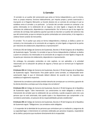 3. Corredor
El corredor es un auxiliar del comerciante que actúa en forma independiente y, por lo mismo,
tiene su propia empresa; funciona habitualmente, por impulso propio y previa autorización e
inscripción en el Registro Mercantil, su función deviene de un contrato de corretaje el cual se
establece entre el corredor y un particular. La función del corredor consiste en contactar a las
partes interesadas en la celebración de un negocio, sin estar ligado a ninguna de ellas por
relaciones de colaboración, dependencia o representación. Por la forma en que la ley regula los
contratos de corretaje, bien podemos apuntar que éste es más bien un auxiliar del comercio más
que del comerciante, ya que no siempre las partes contactadas son comerciantes, ni los negocios a
celebrar tienen carácter de mercantiles.
El corredor: “Es el auxiliar que actúa en forma independiente y habitual, se dedica a poner en
contacto a los interesados en la conclusión de un negocio, sin estar ligado a ninguna de las partes
por relaciones de colaboración; dependencia o representación”.
El Artículo 292 del Código de Comercio de Guatemala, Decreto 2-70 del Congreso de la República
de Guatemala regula: “Corredor. Es corredor el que en forma independiente y habitual, se dedica
a poner en contacto a los interesados en la conclusión de un negocio sin estar ligado a ninguna de
las partes por relaciones de colaboración, dependencia o representación.
Sin embargo, los preceptos contenidos en este capítulo, no son aplicables a la actividad
relacionada con la colocación de pólizas de seguros y fianzas que se normará por la legislación
específica”.
El Artículo 293 del Código de Comercio de Guatemala, Decreto 2-70 del Congreso de la República
de Guatemala regula: “Autorización. Para poder ejercer como corredor, es indispensable tener
autorización legal, la que el interesado deberá obtener de acuerdo con los requisitos que
establezca el reglamento respectivo.
Solamente los corredores autorizados tendrán derecho de corretaje por sus servicios y gozarán de
los demás derechos y ventajas que la ley otorga a los corredores”.
El Artículo 294 del Código de Comercio de Guatemala, Decreto 2-70 del Congreso de la República
de Guatemala regula: “Libre intervención. Los comerciantes no están obligados a solicitar la
intervención de corredor para la celebración de sus contratos, cuando ocuparen como tal a una
persona que no esté autorizada, ésta queda sujeta a las disposiciones que comprenden a los
corredores autorizados, sin perjuicio de las responsabilidades penales establecidas”.
El Artículo 295 del Código de Comercio de Guatemala, Decreto 2-70 del Congreso de la República
de Guatemala regula: “Obligaciones. Los corredores están obligados:
1. A responder de la identidad de las personas que contrataren por su mediación y asegurarse de
su capacidad legal; si intervinieren en contratos celebrados por personas incapaces, responderán
de los daños y perjuicios que resultaren directamente de la incapacidad.
 