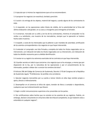 2. A ejecutar por sí mismos las negociaciones que se le se encomendaren.
3. A proponer los negocios con exactitud, claridad y precisión.
4. A asistir a la entrega de los objetos, material del negocio, cuando alguno de los contratantes lo
exija.
5. A responder, en las operaciones sobre títulos de crédito, de la autenticidad de la firma del
último endosante o del girador, en su caso y a recogerlos para entregarlos al tomador.
6. A conservar, marcada con su sello y con los de los contratantes, mientras el comprador no las
reciba a su satisfación, una muestra de las mercaderías, siempre que la operación se hubiere
hecho sobre muestras.
7. A expedir, a costa de los interesados que lo pidieren o por mandato de autoridad, certificación
de los asientos correspondientes a los negocios en que hayan intervenido.
8. A extender al comprador una lista firmada y completa de todos los títulos negociados con su
intervención, con indicación de todos los títulos negociados con su intervención, con indicación de
todos los detalles necesarios para su debida identificación.
9. A anotar en su registro los extremos esenciales de los contratos en que haya intervenido.
10. Guardar secreto en todo lo que concierne a los negocios que se les encargue, a menos que por
disposición de la ley, por la naturaleza de las operaciones o por el consentimiento de los
interesados, puedan o deban dar a conocer los nombres de éstos”.
El Artículo 296 del Código de Comercio de Guatemala, Decreto 2-70 del Congreso de la República
de Guatemala regula: “Prohibiciones. Se prohíbe a los corredores:
1. Ejecutar negocios mercantiles por su cuenta o tomar interés en ellos bajo nombre propio o
ajeno, directo o indirectamente.
2. Desempeñar en el comercio el oficio de cajero, tenedor de libros o contador o dependiente,
cualquiera que sea la denominación que llevare.
3. Exigir o recibir remuneraciones superiores a las convenidas con las partes.
4. Dar certificaciones sobre hechos que no consten en los asientos de sus registros. Podrán, sin
embargo, declarar únicamente en virtud de orden de tribunal competente, lo que hubieren visto o
entendido en cualquier negocio”.
 