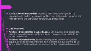 Son auxiliares mercantiles aquellas personas que ayudan al
comerciante en los actos mercantiles que éste realiza puede ser
meramente de carácter intelectual o material
 Clasificación:
 Auxiliares Dependientes o Subordinados. Son aquellos que dependen
directamente del comerciante y trabajan para él actuando bajo su
mando y dirección.
 Auxiliares Independientes. Son aquellos quienes actúan sin sujeción
alguna, es decir, sin depender del comerciante aunque dentro de la
esfera del comercio, aplican sus conocimientos y servicios libremente.
 