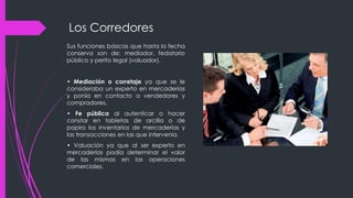 Los Corredores
Sus funciones básicas que hasta la fecha
conserva son de: mediador, fedatario
público y perito legal (valuador).
• Mediación o corretaje ya que se le
consideraba un experto en mercaderías
y ponía en contacto a vendedores y
compradores.
• Fe pública al autenticar o hacer
constar en tabletas de arcilla o de
papiro los inventarios de mercaderías y
las transacciones en las que intervenía.
• Valuación ya que al ser experto en
mercaderías podía determinar el valor
de las mismas en las operaciones
comerciales.
 