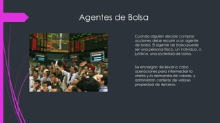 Agentes de Bolsa
Cuando alguien decide comprar
acciones debe recurrir a un agente
de bolsa. El agente de bolsa puede
ser una persona física, un individuo, o
jurídica, una sociedad de bolsa.
Se encargan de llevar a cabo
operaciones para intermediar la
oferta y la demanda de valores, y
administran carteras de valores
propiedad de terceros.
 
