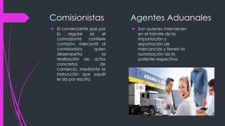 Comisionistas
 El comerciante que por
lo regular es el
comodante confiere
comisión mercantil al
comisionista, quien
desempeña la
realización de actos
concretos de
comercio, mediante la
instrucción que aquél
le da por escrito.
Agentes Aduanales
 Son quienes intervienen
en el trámite de la
importación y
exportación de
mercancías y tienen la
autorización de la
patente respectiva.
 