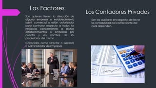 Los Factores
Son quienes tienen la dirección de
alguna empresa o establecimiento
fabril, comercial o están autorizados
para contratar respecto a todos los
negocios concernientes a dichos
establecimientos o empresas por
cuenta y en nombre de los
propietarios del mismo.
Conocidos como Director o Gerente
o Administrador de Empresas
Los Contadores Privados
Son los auxiliares encargados de llevar
la contabilidad del comerciante del
cual dependen.
 