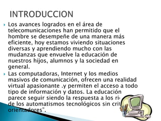    Los avances logrados en el área de
    telecomunicaciones han permitido que el
    hombre se desempeñe de una manera más
    eficiente, hoy estamos viviendo situaciones
    diversas y aprendiendo mucho con las
    mudanzas que envuelve la educación de
    nuestros hijos, alumnos y la sociedad en
    general.
   Las computadoras, Internet y los medios
    masivos de comunicación, ofrecen una realidad
    virtual apasionante .y permiten el acceso a todo
    tipo de información y datos. La educación
    parece seguir siendo la respuesta a los riesgos
    de los automatismos tecnológicos sin criterios
    orientadores”.
 