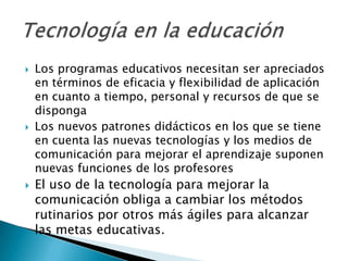    Los programas educativos necesitan ser apreciados
    en términos de eficacia y flexibilidad de aplicación
    en cuanto a tiempo, personal y recursos de que se
    disponga
   Los nuevos patrones didácticos en los que se tiene
    en cuenta las nuevas tecnologías y los medios de
    comunicación para mejorar el aprendizaje suponen
    nuevas funciones de los profesores
   El uso de la tecnología para mejorar la
    comunicación obliga a cambiar los métodos
    rutinarios por otros más ágiles para alcanzar
    las metas educativas.
 