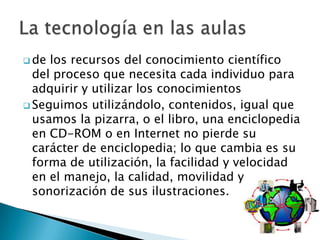  de los recursos del conocimiento científico
  del proceso que necesita cada individuo para
  adquirir y utilizar los conocimientos
 Seguimos utilizándolo, contenidos, igual que
  usamos la pizarra, o el libro, una enciclopedia
  en CD-ROM o en Internet no pierde su
  carácter de enciclopedia; lo que cambia es su
  forma de utilización, la facilidad y velocidad
  en el manejo, la calidad, movilidad y
  sonorización de sus ilustraciones.
 