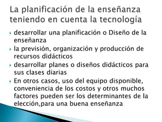    desarrollar una planificación o Diseño de la
    enseñanza
   la previsión, organización y producción de
    recursos didácticos
   desarrollar planes o diseños didácticos para
    sus clases diarias
   En otros casos, uso del equipo disponible,
    conveniencia de los costos y otros muchos
    factores pueden ser los determinantes de la
    elección,para una buena enseñanza
 