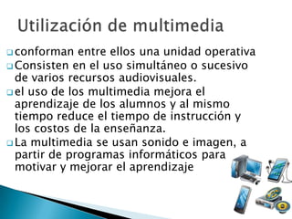  conforman   entre ellos una unidad operativa
 Consisten en el uso simultáneo o sucesivo
  de varios recursos audiovisuales.
 el uso de los multimedia mejora el
  aprendizaje de los alumnos y al mismo
  tiempo reduce el tiempo de instrucción y
  los costos de la enseñanza.
 La multimedia se usan sonido e imagen, a
  partir de programas informáticos para
  motivar y mejorar el aprendizaje
 