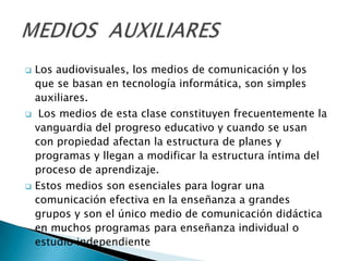    Los audiovisuales, los medios de comunicación y los
    que se basan en tecnología informática, son simples
    auxiliares.
    Los medios de esta clase constituyen frecuentemente la
    vanguardia del progreso educativo y cuando se usan
    con propiedad afectan la estructura de planes y
    programas y llegan a modificar la estructura íntima del
    proceso de aprendizaje.
   Estos medios son esenciales para lograr una
    comunicación efectiva en la enseñanza a grandes
    grupos y son el único medio de comunicación didáctica
    en muchos programas para enseñanza individual o
    estudio independiente
 