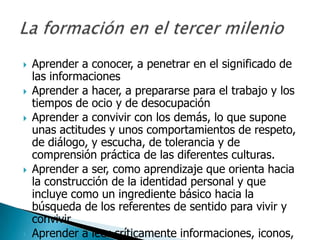    Aprender a conocer, a penetrar en el significado de
    las informaciones
   Aprender a hacer, a prepararse para el trabajo y los
    tiempos de ocio y de desocupación
   Aprender a convivir con los demás, lo que supone
    unas actitudes y unos comportamientos de respeto,
    de diálogo, y escucha, de tolerancia y de
    comprensión práctica de las diferentes culturas.
   Aprender a ser, como aprendizaje que orienta hacia
    la construcción de la identidad personal y que
    incluye como un ingrediente básico hacia la
    búsqueda de los referentes de sentido para vivir y
    convivir.
   Aprender a leer críticamente informaciones, iconos,
 