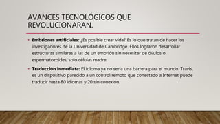 AVANCES TECNOLÓGICOS QUE
REVOLUCIONARAN.
• Embriones artificiales: ¿Es posible crear vida? Es lo que tratan de hacer los
investigadores de la Universidad de Cambridge. Ellos lograron desarrollar
estructuras similares a las de un embrión sin necesitar de óvulos o
espermatozoides, solo células madre.
• Traducción inmediata: El idioma ya no sería una barrera para el mundo. Travis,
es un dispositivo parecido a un control remoto que conectado a Internet puede
traducir hasta 80 idiomas y 20 sin conexión.
 