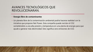 AVANCES TECNOLÓGICOS QUE
REVOLUCIONARAN.
• Energía libre de contaminantes
• Un planeta libre de la contaminación ambiental podría hacerse realidad con la
iniciativa que propone Net Power. Esta compañía puede reciclar el CO2
sometiéndolo a una alta presión y temperatura en una planta de energía para que
ayude a generar más electricidad. Esto significa cero emisiones de CO2.
 