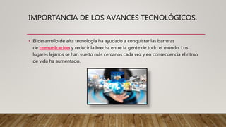 IMPORTANCIA DE LOS AVANCES TECNOLÓGICOS.
• El desarrollo de alta tecnología ha ayudado a conquistar las barreras
de comunicación y reducir la brecha entre la gente de todo el mundo. Los
lugares lejanos se han vuelto más cercanos cada vez y en consecuencia el ritmo
de vida ha aumentado.
 