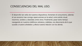 CONSECUENCIAS DEL MAL USO.
• El desarrollo tan velóz de nuestros dispositivos, fomentan el consumismo, además
el uso excesivo trae consigo repercusiones en la salud, como estrés visual,
insomnio, sordera u obesidad, entre otros. Finalmente, pasar tanto tiempo
navegando en nuestros teléfonos celulares y tabletas, nos desconecta de lo que
sucede a nuestro alrededor y afecta nuestra relación con los demás.
 