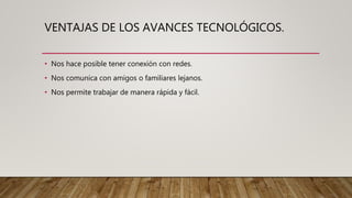 VENTAJAS DE LOS AVANCES TECNOLÓGICOS.
• Nos hace posible tener conexión con redes.
• Nos comunica con amigos o familiares lejanos.
• Nos permite trabajar de manera rápida y fácil.
 