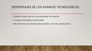 DESVENTAJAS DE LOS AVANCES TECNOLÓGICOS.
• Cuando se tiene mal uso se puede perder información.
• Lo usamos de manera irresponsable.
• Nos comunica con personas desconocidas y eso trae consecuencias.
 
