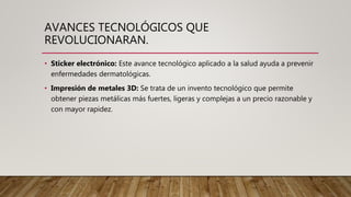 AVANCES TECNOLÓGICOS QUE
REVOLUCIONARAN.
• Sticker electrónico: Este avance tecnológico aplicado a la salud ayuda a prevenir
enfermedades dermatológicas.
• Impresión de metales 3D: Se trata de un invento tecnológico que permite
obtener piezas metálicas más fuertes, ligeras y complejas a un precio razonable y
con mayor rapidez.
 
