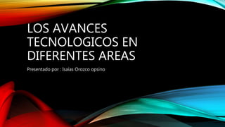 LOS AVANCES
TECNOLOGICOS EN
DIFERENTES AREAS
Presentado por : Isaías Orozco opsino
 
