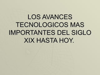 LOS AVANCES TECNOLOGICOS MAS IMPORTANTES DEL SIGLO XIX HASTA HOY.  