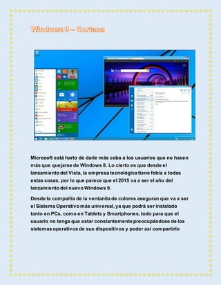 Microsoft está harto de darle más coba a los usuarios que no hacen 
más que quejarse de Windows 8. Lo cierto es que desde el 
lanzamiento del Vista, la empresa tecnológica tiene fobia a todas 
estas cosas, por lo que parece que el 2015 va a ser el año del 
lanzamiento del nuevo Windows 9. 
Desde la compañía de la ventanita de colores aseguran que va a ser 
el Sistema Operativo más universal, ya que podrá ser instalado 
tanto en PCs, como en Tablets y Smartphones, todo para que el 
usuario no tenga que estar constantemente preocupándose de los 
sistemas operativos de sus dispositivos y poder así compartirlo 
 