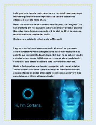 todo; gracias a la nube, esto ya no es una novedad, pero parece que 
Microsoft quiere crear una experiencia de usuario totalmente 
diferente a los visto hasta ahora. 
Metro también estará en esta nueva versión, pero con “mejoras”, se 
llamará Metro 2.0. Por supuesto la barra de inicio volverá al Sistema 
Operativo como habían anunciado el 2 de abril de 2014, después de 
reconocer el error que habían tenido. 
Cortana, una asistenta virtual made in Microsoft 
La gran novedad que viene anunciando Microsoft es que con el 
Sistema Operativo vendrá integrada una asistente virtual aún más 
potente que la desarrollada por Apple, Siri. Aún no se sabe si vendrá 
en todas las versiones del Windows o, como se viene prediciendo 
estos días, solo estará disponible para las versiones móviles. 
Hasta la fecha no hay mucho más que contar, solo que el próximo 
30 de este mes habrá una conferencia en San Francisco donde se 
aclararán todas las dudas al respecto y se mostrará un review más 
completa que el último vídeo publicado. 
 