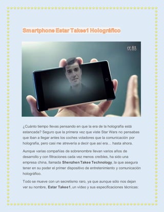 ¿Cuánto tiempo llevas pensando en que la era de la holografía está 
estancada? Seguro que la primera vez que viste Star Wars no pensabas 
que iban a llegar antes los coches voladores que la comunicación por 
holografía, pero casi me atrevería a decir que así era… hasta ahora. 
Aunque varias compañías de sobrenombre llevan varios años de 
desarrollo y con filtraciones cada vez menos creíbles, ha sido una 
empresa china, llamada Shenzhen Takee Technology, la que asegura 
tener en su poder el primer dispositivo de entretenimiento y comunicación 
holográfico. 
Todo se mueve con un secretismo raro, ya que aunque sólo nos dejan 
ver su nombre, Estar Takee1, un vídeo y sus especificaciones técnicas: 
 