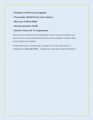 - Pantalla: Full HD de 5,5 pulgadas 
- Procesador: MediaTek de ocho núcleos 
- Memoria: 2 GB de RAM 
- Almacenamiento: 32 GB 
-Cámara: trasera de 13 megapíxeles 
Dicen que el secreto de las holografías está en sus proyectores que 
apuntan con su luz directamente encima de la pantalla, creando esta 
ilusión óptica tan realista. 
Si todo sale bien, lo podremos conseguir en el mercado chino a 
mediados de julio del 2015… Esperemos que sea la fecha definitiva. 
 