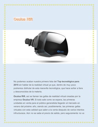No podemos acabar nuestra primera lista del Top tecnológico para 
2015 sin hablar de la realidad virtual ya que, dentro de muy poco 
podremos disfrutar de esta maravilla tecnológica, que hace soñar a fans 
y desconocidos de la materia. 
Oculus Rift, así se llaman las gafas de realidad virtual creadas por la 
empresa Oculus VR. Si todo sale como se espera, las primeras 
unidades en venta para el público generalista llegarán al mercado en 
verano del próximo año, siendo así, posiblemente, las primeras gafas 
virtuales con esta calidad que salen a la venta después de varios intentos 
infructuosos. Aún no se sabe el precio de salida, pero seguramente no va 
 