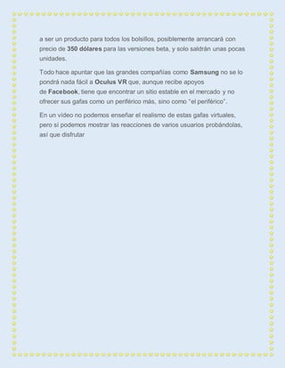 a ser un producto para todos los bolsillos, posiblemente arrancará con 
precio de 350 dólares para las versiones beta, y solo saldrán unas pocas 
unidades. 
Todo hace apuntar que las grandes compañías como Samsung no se lo 
pondrá nada fácil a Oculus VR que, aunque recibe apoyos 
de Facebook, tiene que encontrar un sitio estable en el mercado y no 
ofrecer sus gafas como un periférico más, sino como “el periférico”. 
En un vídeo no podemos enseñar el realismo de estas gafas virtuales, 
pero sí podemos mostrar las reacciones de varios usuarios probándolas, 
así que disfrutar 
