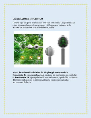 UN SEMÁFORO INTUITITVO 
¿Existe algo tan poco estimulante como un semáforo? La apariencia de 
estos tótems urbanos e improvisados chill outs para palomas se ha 
mantenido inalterable más allá de lo razonable. 
Ahora, la universidad china de Zhejiang ha renovado la 
fisonomía de esta señalización gracias a un planteamiento modular, 
el Semáforo CEF, que optimiza el mantenimiento y posibilita combinar 
diferentes indicadores luminosos, cámaras y sensores según las 
necesidades de la vía. 
 