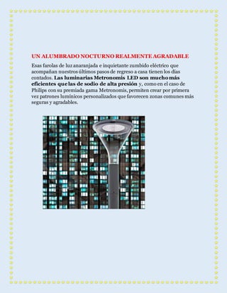 UN ALUMBRADO NOCTURNO REALMENTE AGRADABLE 
Esas farolas de luz anaranjada e inquietante zumbido eléctrico que 
acompañan nuestros últimos pasos de regreso a casa tienen los días 
contados. Las luminarias Metronomis LED son mucho más 
eficientes que las de sodio de alta presión y, como en el caso de 
Philips con su premiada gama Metronomis, permiten crear por primera 
vez patrones lumínicos personalizados que favorecen zonas comunes más 
seguras y agradables. 
 