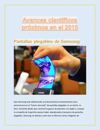 Que Samsung está adelantando acontecimientos constantemente para 
posicionarse en el “futuro mercado” de pantallas plegables es un hecho. Lo 
lleva haciendo desde que comenzó la guerra de patentes con Apple y, aunque 
la compañía de Cupertino parece haber abandonado el proyecto de pantallas 
plegables, Samsung no desiste y este mes se filtraron varias imágenes de 
 