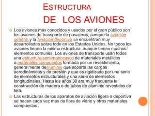 ESTRUCTURA
DE LOS AVIONES
 Los aviones más conocidos y usados por el gran público son
los aviones de transporte de pasajeros, aunque la aviación
general y la aviación deportiva se encuentran muy
desarrolladas sobre todo en los Estados Unidos. No todos los
aviones tienen la misma estructura, aunque tienen muchos
elementos comunes. Los aviones de transporte usan todos
una estructura semimonocasco de materiales metálicos
o materiales compuestos formada por un revestimiento,
generalmente dealuminio que soporta las cargas
aerodinámicas y de presión y que es rigidizado por una serie
de elementos estructurales y una serie de elementos
longitudinales. Hasta los años 30 era muy frecuente la
construcción de madera o de tubos de aluminio revestidos de
tela.
 Las estructuras de los aparatos de aviación ligera o deportiva
se hacen cada vez más de fibra de vidrio y otros materiales
compuestos.
 