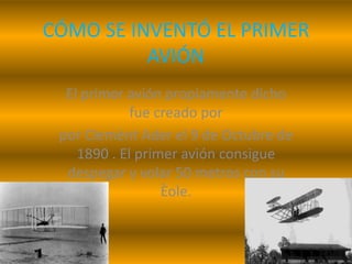 CÓMO SE INVENTÓ EL PRIMER
AVIÓN
El primer avión propiamente dicho
fue creado por
por Clemènt Ader el 9 de Octubre de
1890 . El primer avión consigue
despegar y volar 50 metros con su
Èole.