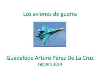 Los aviones de guerra
Guadalupe Arturo Pérez De La Cruz
Febrero 2014
 