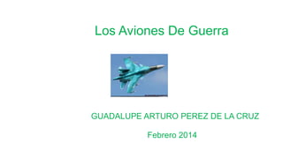Los Aviones De Guerra
GUADALUPE ARTURO PEREZ DE LA CRUZ
Febrero 2014
 