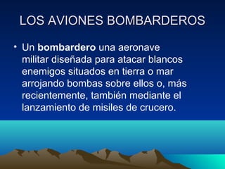 LOS AVIONES BOMBARDEROSLOS AVIONES BOMBARDEROS
• Un bombardero una aeronave
militar diseñada para atacar blancos
enemigos situados en tierra o mar
arrojando bombas sobre ellos o, más
recientemente, también mediante el
lanzamiento de misiles de crucero.
 