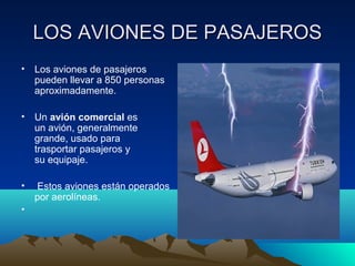 LOS AVIONES DE PASAJEROSLOS AVIONES DE PASAJEROS
• Los aviones de pasajeros
pueden llevar a 850 personas
aproximadamente.
• Un avión comercial es
un avión, generalmente
grande, usado para
trasportar pasajeros y
su equipaje.
• Estos aviones están operados
por aerolíneas.
•
 