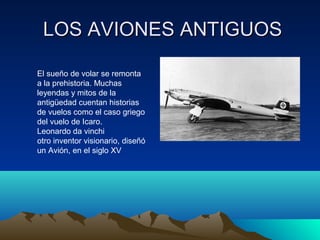 LOS AVIONES ANTIGUOSLOS AVIONES ANTIGUOS
El sueño de volar se remonta
a la prehistoria. Muchas
leyendas y mitos de la
antigüedad cuentan historias
de vuelos como el caso griego
del vuelo de Icaro.
Leonardo da vinchi
otro inventor visionario, diseñó
un Avión, en el siglo XV
 