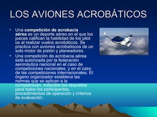 LOS AVIONES ACROBÁTICOSLOS AVIONES ACROBÁTICOS
• Una competición de acrobacia
aérea es un deporte aéreo en el que los
jueces califican la habilidad de los pilot
os al realizar vuelos acrobáticos. Se
practica con aviones acrobatiocos de un
solo motor de pistón y planeadores.
• Una competición de acrobacia aérea
está autorizada por la federación
aeronáutica nacional en el caso de
competiciones nacionales, y en el caso
de las competiciones internacionales. El
órgano organizador establece las
normas que se aplican a la
competinción, incluidos los requisitos
para todos los participantes,
procedimientos de operación y criterios
de evaluación.
 