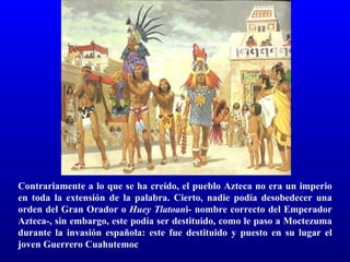 Contrariamente a lo que se ha creído, el pueblo Azteca no era un imperio
en toda la extensión de la palabra. Cierto, nadie podía desobedecer una
orden del Gran Orador o Huey Tlatoani- nombre correcto del Emperador
Azteca-, sin embargo, este podía ser destituido, como le paso a Moctezuma
durante la invasión española: este fue destituido y puesto en su lugar el
joven Guerrero Cuahutemoc
 