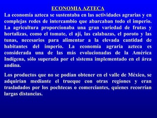 ECONOMIA AZTECA
La economía azteca se sustentaba en las actividades agrarias y en
complejas redes de intercambio que abarcaban todo el imperio.
La agricultura proporcionaba una gran variedad de frutas y
hortalizas, como el tomate, el ají, las calabazas, el poroto y las
tunas, necesarios para alimentar a la elevada cantidad de
habitantes del imperio. La economía agraria azteca es
considerada una de las más evolucionadas de la América
Indígena, sólo superada por el sistema implementado en el área
andina.
Los productos que no se podían obtener en el valle de México, se
adquirían mediante el trueque con otras regiones y eran
trasladados por los pochtecas o comerciantes, quienes recorrían
largas distancias.
 
