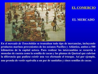 EL COMERCIO


                                                            EL MERCADO




En el mercado de Tenochtitlán se transaban todo tipo de mercancías, incluyendo
productos marinos provenientes de los océanos Pacífico y Atlántico, ambos a 500
kilómetros de la capital azteca. Para realizar los intercambios se recurría a
monedas de cuenta como la semilla de cacao y las plumas de Quetzal que cubrían
la diferencia que pudiese existir una vez efectuado el trueque. Así por ejemplo,
una prenda de vestir equivalía a un par de sandalias y cinco semillas de cacao.
 