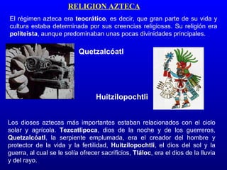RELIGION AZTECA
El régimen azteca era teocrático, es decir, que gran parte de su vida y
cultura estaba determinada por sus creencias religiosas. Su religión era
politeísta, aunque predominaban unas pocas divinidades principales.

                           Quetzalcóatl




                                  Huitzilopochtli


Los dioses aztecas más importantes estaban relacionados con el ciclo
solar y agrícola. Tezcatlipoca, dios de la noche y de los guerreros,
Quetzalcóatl, la serpiente emplumada, era el creador del hombre y
protector de la vida y la fertilidad, Huitzilopochtli, el dios del sol y la
guerra, al cual se le solía ofrecer sacrificios, Tláloc, era el dios de la lluvia
y del rayo.
 