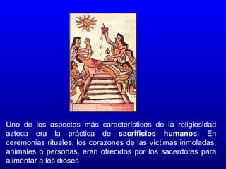Uno de los aspectos más característicos de la religiosidad
azteca era la práctica de sacrificios humanos. En
ceremonias rituales, los corazones de las víctimas inmoladas,
animales o personas, eran ofrecidos por los sacerdotes para
alimentar a los dioses.
 