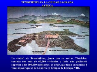 TENOCHTITLAN LA CIUDAD SAGRADA
                   AZTECA




La ciudad de Tenochtitlan, junto con su vecina Tlatelolco,
contaba con más de 60,000 viviendas y tenia una población
superior a los 300,000 habitantes; es decir, que tenia un tamaño 5
veces mayor que el de Londres en tiempos de Enrique VIII.
 
