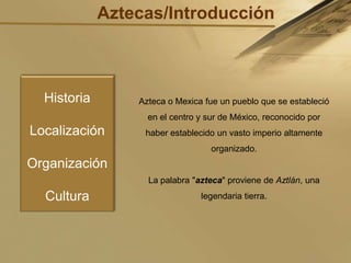 Aztecas/Introducción,[object Object],HistoriaLocalizaciónOrganizaciónCultura,[object Object],Azteca o Mexica fue un pueblo que se estableció en el centro y sur de México, reconocido por haber establecido un vasto imperio altamente organizado.,[object Object],La palabra "azteca" proviene de Aztlán, una legendaria tierra.,[object Object]